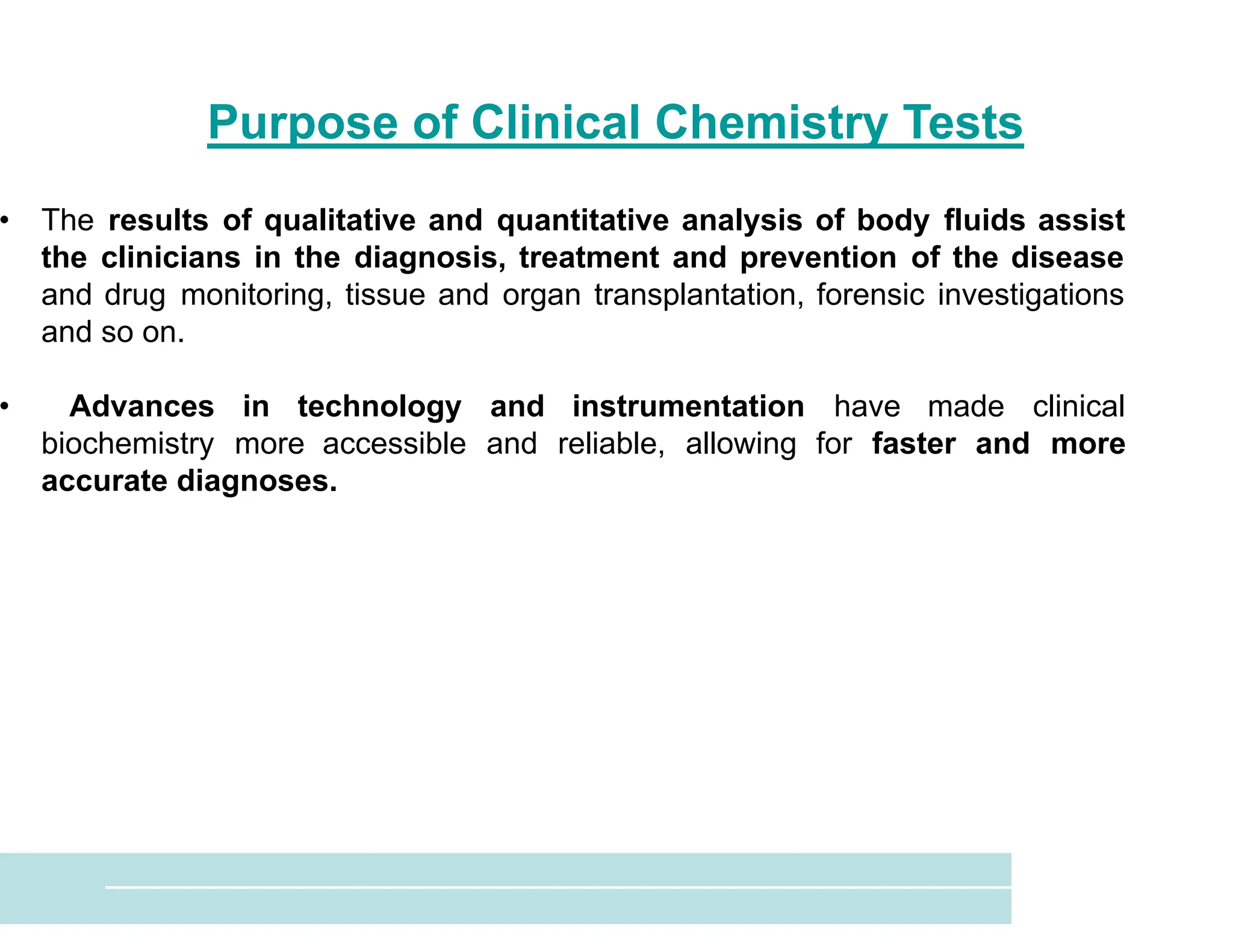 Purpose of Clinical Chemistry Tests
• The results of qualitative and quantitative analysis of body fluids assist
the clinicians in the diagnosis, treatment and prevention of the disease
and drug monitoring, tissue and organ transplantation, forensic investigations
and so on.
• Advances in technology and instrumentation have made clinical
biochemistry more accessible and reliable, allowing for faster and more
accurate diagnoses.
 