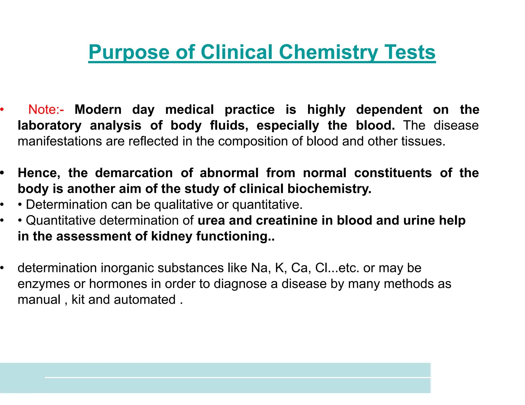 Purpose of Clinical Chemistry Tests
• Note:- Modern day medical practice is highly dependent on the
laboratory analysis of body fluids, especially the blood. The disease
manifestations are reflected in the composition of blood and other tissues.
• Hence, the demarcation of abnormal from normal constituents of the
body is another aim of the study of clinical biochemistry.
• • Determination can be qualitative or quantitative.
• • Quantitative determination of urea and creatinine in blood and urine help
in the assessment of kidney functioning..
• determination inorganic substances like Na, K, Ca, Cl...etc. or may be
enzymes or hormones in order to diagnose a disease by many methods as
manual , kit and automated .
 
