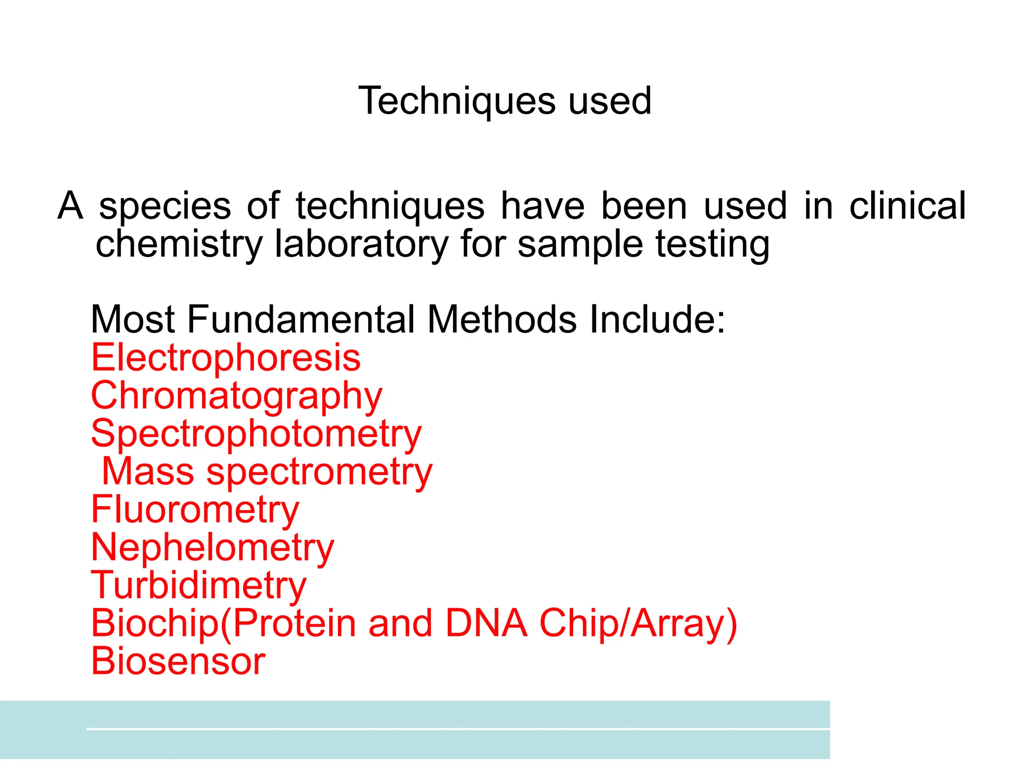 Techniques used
A species of techniques have been used in clinical
chemistry laboratory for sample testing
Most Fundamental Methods Include:
Electrophoresis
Chromatography
Spectrophotometry
Mass spectrometry
Fluorometry
Nephelometry
Turbidimetry
Biochip(Protein and DNA Chip/Array)
Biosensor
 