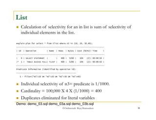 ©OraInternals Riyaj Shamsudeen 11 
List 
 Calculation of selectivity for an in list is sum of selectivity of 
individual elements in the list. 
explain plan for select * from tlist where n3 in (10, 20, 30,40); 
--------------------------------------------------------------------------- 
| Id | Operation | Name | Rows | Bytes | Cost (%CPU)| Time | 
--------------------------------------------------------------------------- 
| 0 | SELECT STATEMENT | | 400 | 5200 | 104 (2)| 00:00:02 | 
|* 1 | TABLE ACCESS FULL| TLIST | 400 | 5200 | 104 (2)| 00:00:02 | 
--------------------------------------------------------------------------- 
Predicate Information (identified by operation id): 
--------------------------------------------------- 
1 - filter("N3"=10 OR "N3"=20 OR "N3"=30 OR "N3"=40) 
 Individual selectivity of n3= predicate is 1/1000. 
 Cardinality = 100,000 X 4 X (1/1000) = 400 
 Duplicates eliminated for literal variables 
Demo: demo_03.sql demo_03a.sql demo_03b.sql 
 