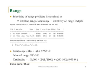 Total range : Max - Min = 999 -0 
Selected range: 200-100 
Cardinality = 100,000 * (2*(1/1000) + (200-100)/(999-0) ) 
©OraInternals Riyaj Shamsudeen 12 
Range 
 Selectivity of range predicate is calculated as 
= selected_range/total range + selectivity of range end pts 
explain plan for select * from tlist where n3 between 100 and 200; 
--------------------------------------------------------------------------- 
| Id | Operation | Name | Rows | Bytes | Cost (%CPU)| Time | 
--------------------------------------------------------------------------- 
| 0 | SELECT STATEMENT | | 10210 | 129K| 103 (1)| 00:00:02 | 
|* 1 | TABLE ACCESS FULL| TLIST | 10210 | 129K| 103 (1)| 00:00:02 | 
--------------------------------------------------------------------------- 
Predicate Information (identified by operation id): 
--------------------------------------------------- 
1 - filter("N3"<=200 AND "N3">=100) 
Demo: demo_04.sql 
 