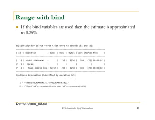 Range with bind 
 If the bind variables are used then the estimate is approximated 
to 0.25% 
explain plan for select * from tlist where n3 between :b1 and :b2; 
---------------------------------------------------------------------------- 
| Id | Operation | Name | Rows | Bytes | Cost (%CPU)| Time | 
---------------------------------------------------------------------------- 
| 0 | SELECT STATEMENT | | 250 | 3250 | 104 (2)| 00:00:02 | 
|* 1 | FILTER | | | | | | 
|* 2 | TABLE ACCESS FULL| TLIST | 250 | 3250 | 104 (2)| 00:00:02 | 
---------------------------------------------------------------------------- 
Predicate Information (identified by operation id): 
--------------------------------------------------- 
1 - filter(TO_NUMBER(:B1)<=TO_NUMBER(:B2)) 
2 - filter("N3">=TO_NUMBER(:B1) AND "N3"<=TO_NUMBER(:B2)) 
©OraInternals Riyaj Shamsudeen 13 
Demo: demo_05.sql 
 