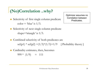 (No)Correlation ..why? 
 Selectivity of first single column predicate 
color = ‘blue’ is 1/3. 
 Selectivity of next single column predicate 
shape=‘triangle’ is 1/3. 
 Combined selectivity of both predicates are 
Optimizer assumes no 
Correlation between 
Predicates. 
sel(p1) * sel(p2) =(1/3)*(1/3)=1/9 [ Probablity theory ] 
 Cardinality estimates, then, becomes 
999 * (1/9) = 111 
©OraInternals Riyaj Shamsudeen 23 
 
