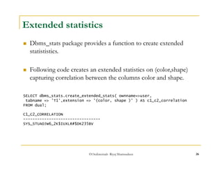 Extended statistics 
 Dbms_stats package provides a function to create extended 
statististics. 
 Following code creates an extended statistics on (color,shape) 
capturing correlation between the columns color and shape. 
SELECT dbms_stats.create_extended_stats( ownname=>user, 
tabname => 'T1',extension => '(color, shape )' ) AS c1_c2_correlation 
FROM dual; 
C1_C2_CORRELATION 
--------------------------------- 
SYS_STUAOJW6_2K$IUXLR#$DK235BV 
©OraInternals Riyaj Shamsudeen 26 
 