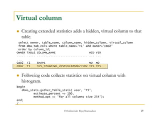  Creating extended statistics adds a hidden, virtual column to that 
table. 
 Following code collects statistics on virtual column with 
histogram. 
©OraInternals Riyaj Shamsudeen 27 
Virtual column 
select owner, table_name, column_name, hidden_column, virtual_column 
from dba_tab_cols where table_name='T1' and owner='CBO2' 
order by column_id; 
OWNER TABLE COLUMN_NAME HID VIR 
----- ----- ------------------------------ --- --- 
... 
CBO2 T1 SHAPE NO NO 
CBO2 T1 SYS_STUAOJW6_2K$IUXLR#$DK235BV YES YES 
begin 
dbms_stats.gather_Table_stats( user, 'T1', 
estimate_percent => 100, 
method_opt => 'for all columns size 254'); 
end; 
/ 
 
