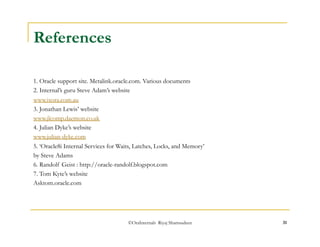 ©OraInternals Riyaj Shamsudeen 31 
References 
1. Oracle support site. Metalink.oracle.com. Various documents 
2. Internal’s guru Steve Adam’s website 
www.ixora.com.au 
3. Jonathan Lewis’ website 
www.jlcomp.daemon.co.uk 
4. Julian Dyke’s website 
www.julian-dyke.com 
5. ‘Oracle8i Internal Services for Waits, Latches, Locks, and Memory’ 
by Steve Adams 
6. Randolf Geist : http://oracle-randolf.blogspot.com 
7. Tom Kyte’s website 
Asktom.oracle.com 

