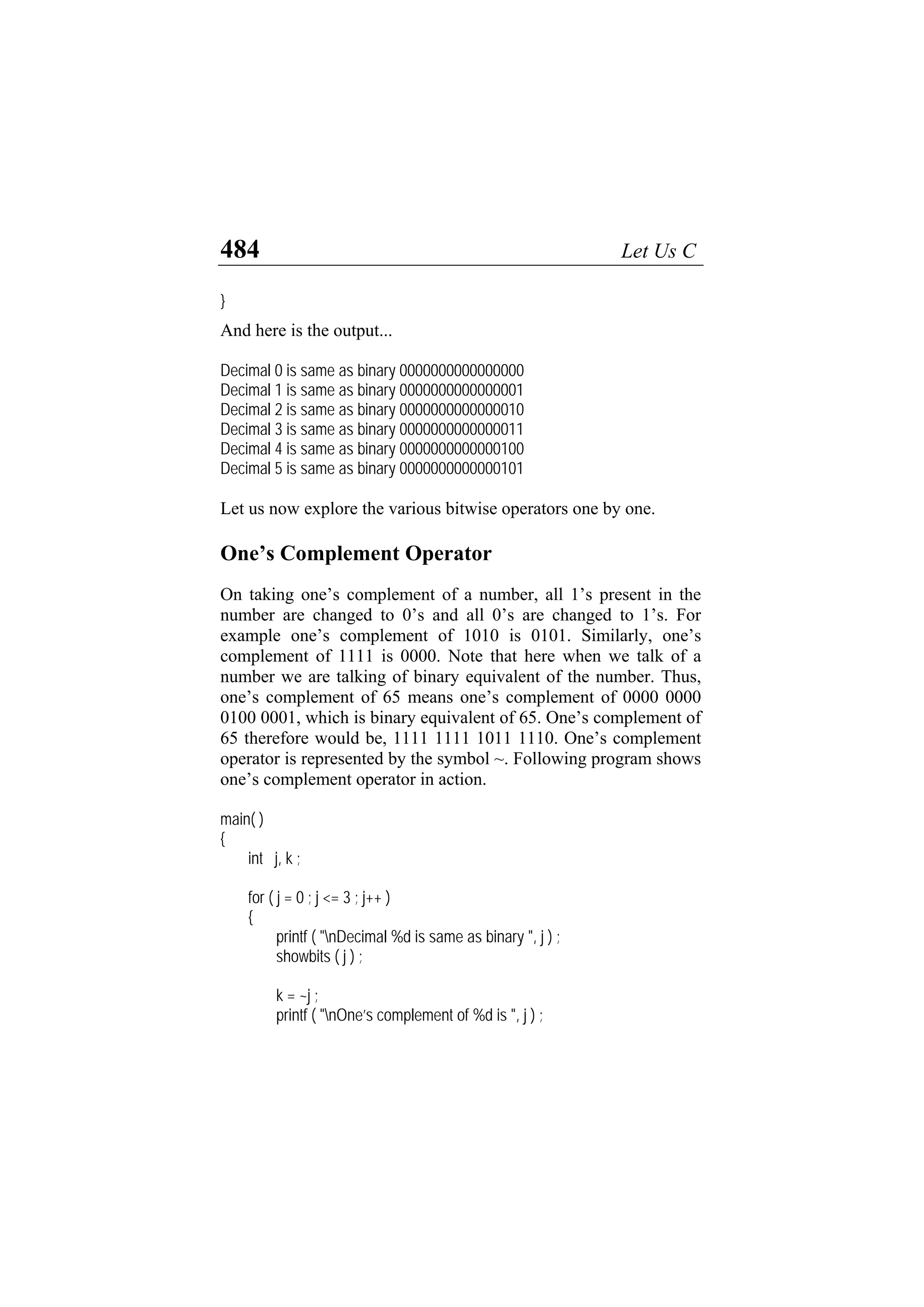 484 Let Us C
}
And here is the output...
Decimal 0 is same as binary 0000000000000000
Decimal 1 is same as binary 0000000000000001
Decimal 2 is same as binary 0000000000000010
Decimal 3 is same as binary 0000000000000011
Decimal 4 is same as binary 0000000000000100
Decimal 5 is same as binary 0000000000000101
Let us now explore the various bitwise operators one by one.
One’s Complement Operator
On taking one’s complement of a number, all 1’s present in the
number are changed to 0’s and all 0’s are changed to 1’s. For
example one’s complement of 1010 is 0101. Similarly, one’s
complement of 1111 is 0000. Note that here when we talk of a
number we are talking of binary equivalent of the number. Thus,
one’s complement of 65 means one’s complement of 0000 0000
0100 0001, which is binary equivalent of 65. One’s complement of
65 therefore would be, 1111 1111 1011 1110. One’s complement
operator is represented by the symbol ~. Following program shows
one’s complement operator in action.
main( )
{
int j, k ;
for ( j = 0 ; j <= 3 ; j++ )
{
printf ( "nDecimal %d is same as binary ", j ) ;
showbits ( j ) ;
k = ~j ;
printf ( "nOne’s complement of %d is ", j ) ;
 