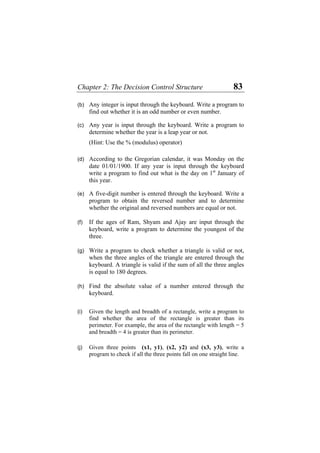 Chapter 2: The Decision Control Structure 83
(b)
(c)
(d)
(e)
(f)
(g)
(h)
(i)
(j)
Any integer is input through the keyboard. Write a program to
find out whether it is an odd number or even number.
Any year is input through the keyboard. Write a program to
determine whether the year is a leap year or not.
(Hint: Use the % (modulus) operator)
According to the Gregorian calendar, it was Monday on the
date 01/01/1900. If any year is input through the keyboard
write a program to find out what is the day on 1st
January of
this year.
A five-digit number is entered through the keyboard. Write a
program to obtain the reversed number and to determine
whether the original and reversed numbers are equal or not.
If the ages of Ram, Shyam and Ajay are input through the
keyboard, write a program to determine the youngest of the
three.
Write a program to check whether a triangle is valid or not,
when the three angles of the triangle are entered through the
keyboard. A triangle is valid if the sum of all the three angles
is equal to 180 degrees.
Find the absolute value of a number entered through the
keyboard.
Given the length and breadth of a rectangle, write a program to
find whether the area of the rectangle is greater than its
perimeter. For example, the area of the rectangle with length = 5
and breadth = 4 is greater than its perimeter.
Given three points (x1, y1), (x2, y2) and (x3, y3), write a
program to check if all the three points fall on one straight line.
 