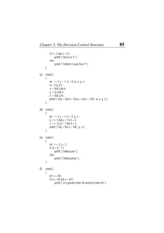 Chapter 2: The Decision Control Structure 85
if ( i = 5 && z > 5 )
printf ( "nLet us C" ) ;
else
printf ( "nWish C was free !" ) ;
}
(c) main( )
{
int i = 4, j = -1, k = 0, w, x, y, z ;
w = i || j || k ;
x = i && j && k ;
y = i || j && k ;
z = i && j || k ;
printf ( "nw = %d x = %d y = %d z = %d", w, x, y, z ) ;
}
(d) main( )
{
int i = 4, j = -1, k = 0, y, z ;
y = i + 5 && j + 1 || k + 2 ;
z = i + 5 || j + 1 && k + 2 ;
printf ( "ny = %d z = %d", y, z ) ;
}
(e) main( )
{
int i = -3, j = 3 ;
if ( !i + !j * 1 )
printf ( "nMassaro" ) ;
else
printf ( "nBennarivo" ) ;
}
(f) main( )
{
int a = 40 ;
if ( a > 40 && a < 45 )
printf ( "a is greater than 40 and less than 45" ) ;
 