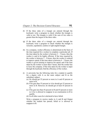 Chapter 2: The Decision Control Structure 91
(f)
(g)
(h)
(i)
If the three sides of a triangle are entered through the
keyboard, write a program to check whether the triangle is
valid or not. The triangle is valid if the sum of two sides is
greater than the largest of the three sides.
If the three sides of a triangle are entered through the
keyboard, write a program to check whether the triangle is
isosceles, equilateral, scalene or right angled triangle.
In a company, worker efficiency is determined on the basis of
the time required for a worker to complete a particular job. If
the time taken by the worker is between 2 – 3 hours, then the
worker is said to be highly efficient. If the time required by
the worker is between 3 – 4 hours, then the worker is ordered
to improve speed. If the time taken is between 4 – 5 hours, the
worker is given training to improve his speed, and if the time
taken by the worker is more than 5 hours, then the worker has
to leave the company. If the time taken by the worker is input
through the keyboard, find the efficiency of the worker.
A university has the following rules for a student to qualify
for a degree with A as the main subject and B as the
subsidiary subject:
(a) He should get 55 percent or more in A and 45 percent or
more in B.
(b) If he gets than 55 percent in A he should get 55 percent or
more in B. However, he should get at least 45 percent in
A.
(c) If he gets less than 45 percent in B and 65 percent or more
in A he is allowed to reappear in an examination in B to
qualify.
(d) In all other cases he is declared to have failed.
Write a program to receive marks in A and B and Output
whether the student has passed, failed or is allowed to
reappear in B.
 