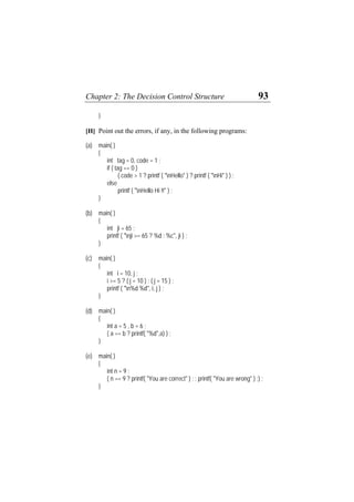 Chapter 2: The Decision Control Structure 93
}
[H] Point out the errors, if any, in the following programs:
(a) main( )
{
int tag = 0, code = 1 ;
if ( tag == 0 )
( code > 1 ? printf ( "nHello" ) ? printf ( "nHi" ) ) ;
else
printf ( "nHello Hi !!" ) ;
}
(b) main( )
{
int ji = 65 ;
printf ( "nji >= 65 ? %d : %c", ji ) ;
}
(c) main( )
{
int i = 10, j ;
i >= 5 ? ( j = 10 ) : ( j = 15 ) ;
printf ( "n%d %d", i, j ) ;
}
(d) main( )
{
int a = 5 , b = 6 ;
( a == b ? printf( "%d",a) ) ;
}
(e) main( )
{
int n = 9 ;
( n == 9 ? printf( "You are correct" ) ; : printf( "You are wrong" ) ;) ;
}
 