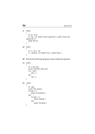 94 Let Us C
(f) main( )
{
int kk = 65 ,ll ;
ll = ( kk == 65 : printf ( "n kk is equal to 65" ) : printf ( "n kk is not
equal to 65" ) ) ;
printf( "%d", ll ) ;
}
(g) main( )
{
int x = 10, y = 20 ;
x == 20 && y != 10 ? printf( "True" ) : printf( "False" ) ;
}
[I] Rewrite the following programs using conditional operators.
(a) main( )
{
int x, min, max ;
scanf ( "n%d %d", &max, &x ) ;
if ( x > max )
max = x ;
else
min = x ;
}
(b) main( )
{
int code ;
scanf ( "%d", &code ) ;
if ( code > 1 )
printf ( "nJerusalem" ) ;
else
if ( code < 1 )
printf ( "nEddie" ) ;
else
printf ( "nC Brain" ) ;
}
 