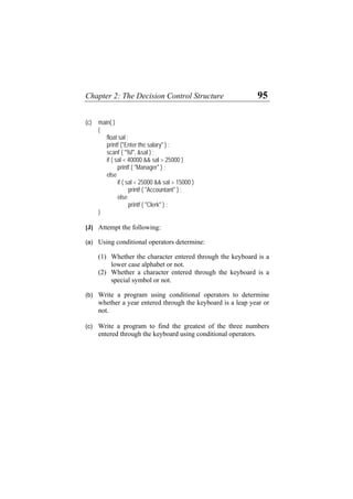 Chapter 2: The Decision Control Structure 95
(c) main( )
{
float sal ;
printf ("Enter the salary" ) ;
scanf ( "%f", &sal ) ;
if ( sal < 40000 && sal > 25000 )
printf ( "Manager" ) ;
else
if ( sal < 25000 && sal > 15000 )
printf ( "Accountant" ) ;
else
printf ( "Clerk" ) ;
}
[J] Attempt the following:
(a)
(b)
(c)
Using conditional operators determine:
(1) Whether the character entered through the keyboard is a
lower case alphabet or not.
(2) Whether a character entered through the keyboard is a
special symbol or not.
Write a program using conditional operators to determine
whether a year entered through the keyboard is a leap year or
not.
Write a program to find the greatest of the three numbers
entered through the keyboard using conditional operators.
 