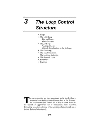 Nesting of Loops
iple Initialisations in the for Loop
• Th nt
Th ent
oop
• Su
• Ex
he programs that we have developed so far used either a
sequential or a decision control instruction. In the first one,
the calculations were carried out in a fixed order, while in
the second, an appropriate set of instructions were executed
depending upon the outcome of the condition being tested (or a
logical decision being taken).
T
• Loops
• The while Loop
Tips and Traps
More Operators
• The for Loop
Mult
• The Odd Loop
e break Stateme
e continue Statem
• The do-while L
mmary
ercise
97
3 The
Structure
Control
Loop
 