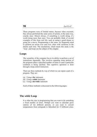 98 Let Us C
These programs were of limited nature, because when executed,
they always performed the same series of actions, in the same way,
exactly once. Almost always, if something is worth doing, it’s
worth doing more than once. You can probably think of several
examples of this from real life, such as eating a good dinner or
going for a movie. Programming is the same; we frequently need
to perform an action over and over, often with variations in the
Lo
peration is done
h a loop control instruction.
There are three methods by way of which we can repeat a part of a
The w
ething
a fixed number of times. Perhaps you want to calculate gross
salaries of ten different persons, or you want to convert
temperatures from centigrade to fahrenheit for 15 different cities.
details each time. The mechanism, which meets this need, is the
‘loop’, and loops are the subject of this chapter.
ops
The versatility of the computer lies in its ability to perform a set of
instructions repeatedly. This involves repeating some portion of
the program either a specified number of times or until a particular
condition is being satisfied. This repetitive o
throug
program. They are:
(a) Using a for statement
(b) Using a while statement
(c) Using a do-while statement
Each of these methods is discussed in the following pages.
hile Loop
It is often the case in programming that you want to do som
 