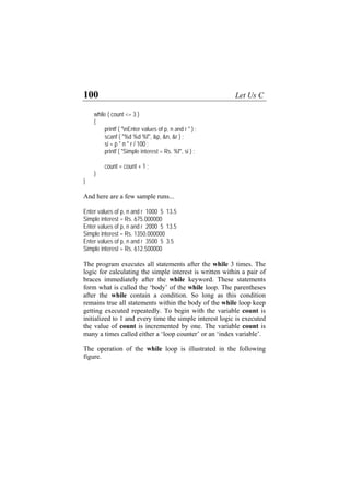 100 Let Us C
while ( count <= 3 )
{
printf ( "nEnter values of p, n and r " ) ;
d %f", &p, &n, &r ) ;
n * r / 100 ;
printf ( "Simple interest = Rs. %f", si ) ;
1 ;
le runs...
f p, n and r 1000 5 13.5
im e i 00
es of p, n and r 2000 5 13.5
mple interest = Rs. 1350.000000
nter values of p, n and r 3500 5 3.5
ts after the while 3 times. The
le interest is written within a pair of
keyword. These statements
while loop. The parentheses
ion. So long as this condition
thin the body of the while loop keep
scanf ( "%d %
si = p *
count = count +
}
}
And here are a few samp
Enter values o
S pl nterest = Rs. 675.0000
Enter valu
Si
E
Simple interest = Rs. 612.500000
The program executes all statemen
logic for calculating the simp
braces immediately after the while
form what is called the ‘body’ of the
after the while contain a condit
remains true all statements wi
getting executed repeatedly. To begin with the variable count is
initialized to 1 and every time the simple interest logic is executed
the value of count is incremented by one. The variable count is
many a times called either a ‘loop counter’ or an ‘index variable’.
The operation of the while loop is illustrated in the following
figure.
 