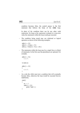 102 Let Us C
condition becomes false, the control passes to the first
statement that follows the body of the while loop.
In place of the condition there can be any other valid
expression. So long as the expression evaluates to a non-zero
value the statements within the loop would get executed.
The condition being tested may use relational or logical
operators as shown in the following examples:
−
( b < 15 || c < 20 ) )
− T ay be a single line or a block
o parentheses are optional. For
;
)
− As a rule the while must test a condition that will eventually
become false, otherwise the loop would be executed forever,
i <= 10 )
%dn", i ) ;
while ( i <= 10 )
while ( i >= 10 && j <= 15 )
while ( j > 10 &&
he statements within the loop m
f statements. In the first case the
example,
while ( i <= 10 )
i = i + 1
is same as
while ( i <= 10
{
i = i + 1 ;
}
indefinitely.
main( )
{
int i = 1 ;
while (
printf ( "
}
 