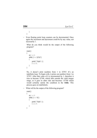 104 Let Us C
}
}
− Even floating point loop counters can be decremented. Once
again the increment and decrement could be by any value, not
necessarily 1.
int i = 1 ;
i <= 32767 )
{
"%dn", i ) ;
doesn’t print numbers from 1 to 32767. It’s an
definite loop. To begin with, it prints out numbers from 1 to
32767. After that value of i is incremented by 1, therefore it
− W
i <= 10 ) ;
{
"%dn", i ) ;
What do you think would be the output of the following
program?
main( )
{
while (
printf (
i = i + 1 ;
}
}
No, it
in
tries to become 32768, which falls outside the valid integer
range, so it goes to other side and becomes -32768 which
would certainly satisfy the condition in the while. This
process goes on indefinitely.
hat will be the output of the following program?
main( )
{
int i = 1 ;
while (
printf (
i = i + 1 ;
}
}
 