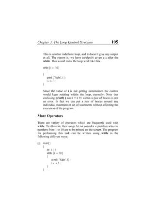 Chapter 3: The Loop Control Structure 105
another indefinite loop, and it doesn’t give any output
all. The reason is, we have carelessly given a ; after the
while. This would make the loop work like this...
{
", i ) ;
1 ;
in alue of i is not getting incremented the control
ould keep rotating within the loop, eternally. Note that
enclosing printf( ) and i = i +1 within a pair of braces is not
Mo
h are frequently used with
ir usage let us consider a problem wherein
numbers from 1 to 10 are to be printed on the screen. The program
int i = 1 ;
i <= 10 )
{
"%dn", i ) ;
This is
at
while ( i <= 10 )
;
printf ( "%dn
i = i +
}
S ce the v
w
an error. In fact we can put a pair of braces around any
individual statement or set of statements without affecting the
execution of the program.
re Operators
There are variety of operators whic
while. To illustrate the
for performing this task can be written using while in the
following different ways:
(a) main( )
{
while (
printf (
i = i + 1 ;
}
}
 