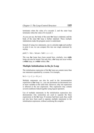 Chapter 3: The Loop Control Structure 115
terminates when the value of c exceeds 2, and the outer loop
terminates when the value of r exceeds 3.
As you can see, the body of the outer for loop is indented, and the
body of the inner for loop is further indented. These multiple
indentations make the program easier to understand.
Instead of using two statements, one to calculate sum and another
to print it out, we can compact this into one single statement by
saying:
printf ( "r = %d c = %d sum = %dn", r, c, r + c ) ;
The way for loops have been nested here, similarly, two while
loops can also be nested. Not only this, a for loop can occur within
a while loop, or a while within a for.
Multiple Initialisations in the for Loop
The initialisation expression of the for loop can contain more than
one statement separated by a comma. For example,
for ( i = 1, j = 2 ; j <= 10 ; j++ )
Multiple statements can also be used in the incrementation
expression of for loop; i.e., you can increment (or decrement) two
or more variables at the same time. However, only one expression
is allowed in the test expression. This expression may contain
several conditions linked together using logical operators.
Use of multiple statements in the initialisation expression also
demonstrates why semicolons are used to separate the three
expressions in the for loop. If commas had been used, they could
not also have been used to separate multiple statements in the
initialisation expression, without confusing the compiler.
 