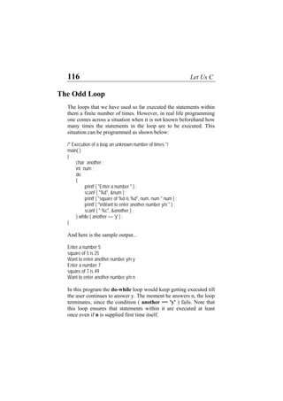 116 Let Us C
The Odd Loop
The loops that we have used so far executed the statements within
them a finite number of times. However, in real life programming
one comes across a situation when it is not known beforehand how
many times the statements in the loop are to be executed. This
situation can be programmed as shown below:
/* Execution of a loop an unknown number of times */
main( )
{
char another ;
int num ;
do
{
printf ( "Enter a number " ) ;
scanf ( "%d", &num ) ;
printf ( "square of %d is %d", num, num * num ) ;
printf ( "nWant to enter another number y/n " ) ;
scanf ( " %c", &another ) ;
} while ( another == 'y' ) ;
}
And here is the sample output...
Enter a number 5
square of 5 is 25
Want to enter another number y/n y
Enter a number 7
square of 7 is 49
Want to enter another number y/n n
In this program the do-while loop would keep getting executed till
the user continues to answer y. The moment he answers n, the loop
terminates, since the condition ( another == 'y' ) fails. Note that
this loop ensures that statements within it are executed at least
once even if n is supplied first time itself.
 