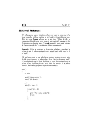 118 Let Us C
The break Statement
We often come across situations where we want to jump out of a
loop instantly, without waiting to get back to the conditional test.
The keyword break allows us to do this. When break is
encountered inside any loop, control automatically passes to the
first statement after the loop. A break is usually associated with an
if. As an example, let’s consider the following example.
Example: Write a program to determine whether a number is
prime or not. A prime number is one, which is divisible only by 1
or itself.
All we have to do to test whether a number is prime or not, is to
divide it successively by all numbers from 2 to one less than itself.
If remainder of any of these divisions is zero, the number is not a
prime. If no division yields a zero then the number is a prime
number. Following program implements this logic.
main( )
{
int num, i ;
printf ( "Enter a number " ) ;
scanf ( "%d", &num ) ;
i = 2 ;
while ( i <= num - 1 )
{
if ( num % i == 0 )
{
printf ( "Not a prime number" ) ;
break ;
}
i++ ;
}
 