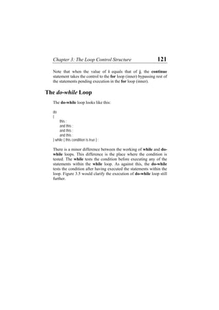 Chapter 3: The Loop Control Structure 121
Note that when the value of i equals that of j, the continue
statement takes the control to the for loop (inner) bypassing rest of
the statements pending execution in the for loop (inner).
The do-while Loop
The do-while loop looks like this:
do
{
this ;
and this ;
and this ;
and this ;
} while ( this condition is true ) ;
There is a minor difference between the working of while and do-
while loops. This difference is the place where the condition is
tested. The while tests the condition before executing any of the
statements within the while loop. As against this, the do-while
tests the condition after having executed the statements within the
loop. Figure 3.5 would clarify the execution of do-while loop still
further.
 
