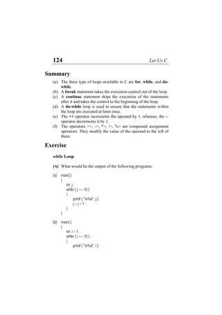124 Let Us C
Summary
(a)
(b)
(c)
(d)
(e)
(f)
The three type of loops available in C are for, while, and do-
while.
A break statement takes the execution control out of the loop.
A continue statement skips the execution of the statements
after it and takes the control to the beginning of the loop.
A do-while loop is used to ensure that the statements within
the loop are executed at least once.
The ++ operator increments the operand by 1, whereas, the --
operator decrements it by 1.
The operators +=, -=, *=, /=, %= are compound assignment
operators. They modify the value of the operand to the left of
them.
Exercise
while Loop
[A] What would be the output of the following programs:
(a) main( )
{
int j ;
while ( j <= 10 )
{
printf ( "n%d", j ) ;
j = j + 1 ;
}
}
(b) main( )
{
int i = 1 ;
while ( i <= 10 ) ;
{
printf ( "n%d", i ) ;
 