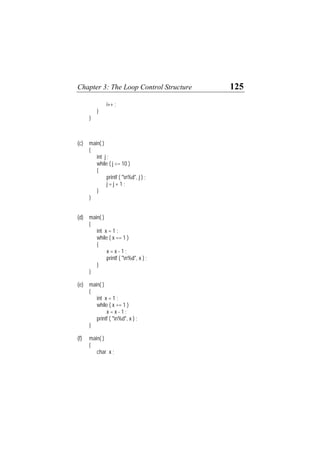 Chapter 3: The Loop Control Structure 125
i++ ;
}
}
(c) main( )
{
int j ;
while ( j <= 10 )
{
printf ( "n%d", j ) ;
j = j + 1 ;
}
}
(d) main( )
{
int x = 1 ;
while ( x == 1 )
{
x = x - 1 ;
printf ( "n%d", x ) ;
}
}
(e) main( )
{
int x = 1 ;
while ( x == 1 )
x = x - 1 ;
printf ( "n%d", x ) ;
}
(f) main( )
{
char x ;
 