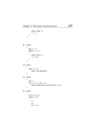 Chapter 3: The Loop Control Structure 127
printf ( "n%d", i ) ;
i = i + 1 ;
}
}
(l) main( )
{
float x = 1.1 ;
while ( x == 1.1 )
{
printf ( "n%f", x ) ;
x = x – 0.1 ;
}
}
(m) main( )
{
while ( '1' < '2' )
printf ( "nIn while loop" ) ;
}
(n) main( )
{
char x ;
for ( x = 0 ; x <= 255 ; x++ )
printf ( "nAscii value %d Character %c", x, x ) ;
}
(o) main( )
{
int x = 4, y = 0, z ;
while ( x >= 0 )
{
x-- ;
y++ ;
if ( x == y )
 