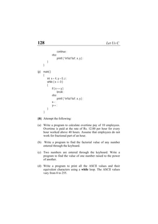128 Let Us C
continue ;
else
printf ( “n%d %d”, x, y ) ;
}
}
(p) main( )
{
int x = 4, y = 0, z ;
while ( x >= 0 )
{
if ( x == y )
break ;
else
printf ( “n%d %d”, x, y ) ;
x-- ;
y++ ;
}
}
[B] Attempt the following:
(a)
(b)
(c)
(d)
Write a program to calculate overtime pay of 10 employees.
Overtime is paid at the rate of Rs. 12.00 per hour for every
hour worked above 40 hours. Assume that employees do not
work for fractional part of an hour.
Write a program to find the factorial value of any number
entered through the keyboard.
Two numbers are entered through the keyboard. Write a
program to find the value of one number raised to the power
of another.
Write a program to print all the ASCII values and their
equivalent characters using a while loop. The ASCII values
vary from 0 to 255.
 