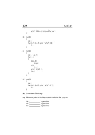 130 Let Us C
printf ( "nHere is some mail for you" ) ;
}
(b) main( )
{
int i ;
for ( i = 1 ; i <= 5 ; printf ( "n%d", i ) ) ;
i++ ;
}
(c) main( )
{
int i = 1, j = 1 ;
for ( ; ; )
{
if ( i > 5 )
break ;
else
j += i ;
printf ( "n%d", j ) ;
i += j ;
}
}
(d) main( )
{
int i ;
for ( i = 1 ; i <= 5 ; printf ( "n%c", 65 ) ) ;
i++ ;
}
[D] Answer the following:
(a) The three parts of the loop expression in the for loop are:
the i____________ expression
the t____________ expression
the i____________ expression
 