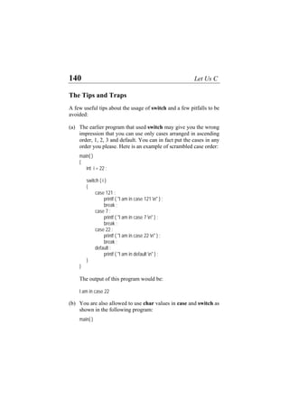 140 Let Us C
The Tips and Traps
A few useful tips about the usage of switch and a few pitfalls to be
avoided:
(a)
(b)
The earlier program that used switch may give you the wrong
impression that you can use only cases arranged in ascending
order, 1, 2, 3 and default. You can in fact put the cases in any
order you please. Here is an example of scrambled case order:
main( )
{
int i = 22 ;
switch ( i )
{
case 121 :
printf ( "I am in case 121 n" ) ;
break ;
case 7 :
printf ( "I am in case 7 n" ) ;
break ;
case 22 :
printf ( "I am in case 22 n" ) ;
break ;
default :
printf ( "I am in default n" ) ;
}
}
The output of this program would be:
I am in case 22
You are also allowed to use char values in case and switch as
shown in the following program:
main( )
 