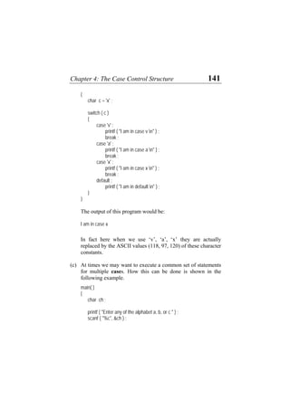 Chapter 4: The Case Control Structure 141
{
char c = 'x' ;
switch ( c )
{
case 'v' :
printf ( "I am in case v n" ) ;
break ;
case 'a' :
printf ( "I am in case a n" ) ;
break ;
case 'x' :
printf ( "I am in case x n" ) ;
break ;
default :
printf ( "I am in default n" ) ;
}
}
The output of this program would be:
I am in case x
In fact here when we use ‘v’, ‘a’, ‘x’ they are actually
replaced by the ASCII values (118, 97, 120) of these character
constants.
(c) At times we may want to execute a common set of statements
for multiple cases. How this can be done is shown in the
following example.
main( )
{
char ch ;
printf ( "Enter any of the alphabet a, b, or c " ) ;
scanf ( "%c", &ch ) ;
 