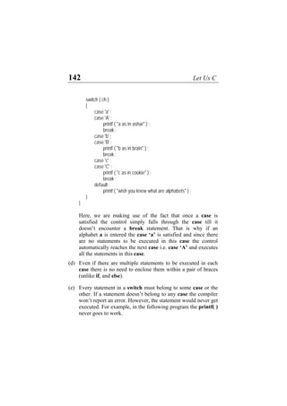142 Let Us C
switch ( ch )
{
case 'a' :
case 'A' :
printf ( "a as in ashar" ) ;
break ;
case 'b' :
case 'B' :
printf ( "b as in brain" ) ;
break ;
case 'c' :
case 'C' :
printf ( "c as in cookie" ) ;
break ;
default :
printf ( "wish you knew what are alphabets" ) ;
}
}
Here, we are making use of the fact that once a case is
satisfied the control simply falls through the case till it
doesn’t encounter a break statement. That is why if an
alphabet a is entered the case ‘a’ is satisfied and since there
are no statements to be executed in this case the control
automatically reaches the next case i.e. case ‘A’ and executes
all the statements in this case.
(d)
(e)
Even if there are multiple statements to be executed in each
case there is no need to enclose them within a pair of braces
(unlike if, and else).
Every statement in a switch must belong to some case or the
other. If a statement doesn’t belong to any case the compiler
won’t report an error. However, the statement would never get
executed. For example, in the following program the printf( )
never goes to work.
 
