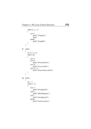 Chapter 4: The Case Control Structure 151
switch ( k = j + 1 )
{
case 3 :
printf ( "nTrapped" ) ;
break ;
default :
printf ( "nCaught!" ) ;
}
}
(f) main( )
{
int ch = 'a' + 'b' ;
switch ( ch )
{
case 'a' :
case 'b' :
printf ( "nYou entered b" ) ;
case 'A' :
printf ( "na as in ashar" ) ;
case 'b' + 'a' :
printf ( "nYou entered a and b" ) ;
}
}
(g) main( )
{
int i = 1 ;
switch ( i - 2 )
{
case -1 :
printf ( "nFeeding fish" ) ;
case 0 :
printf ( "nWeeding grass" ) ;
case 1 :
printf ( "nmending roof" ) ;
default :
printf ( "nJust to survive" ) ;
 