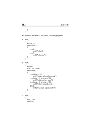 152 Let Us C
}
}
[B] Point out the errors, if any, in the following programs:
(a) main( )
{
int suite = 1 ;
switch ( suite ) ;
{
case 0 ;
printf ( "nClub" ) ;
case 1 ;
printf ( "nDiamond" ) ;
}
}
(b) main( )
{
int temp ;
scanf ( "%d", &temp ) ;
switch ( temp )
{
case ( temp <= 20 ) :
printf ( "nOoooooohhhh! Damn cool!" ) ;
case ( temp > 20 && temp <= 30 ) :
printf ( "nRain rain here again!" ) ;
case ( temp > 30 && temp <= 40 ) :
printf ( "nWish I am on Everest" ) ;
default :
printf ( "nGood old nagpur weather" ) ;
}
}
(c) main( )
{
float a = 3.5 ;
switch ( a )
 