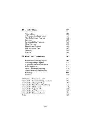 C Under Linux 649
What is Linux 650
C Programming Under Linux 651
The ‘Hello Linux’ Program 652
Processes 653
Parent and Child Processes 655
More Processes 659
Zombies and Orphans 660
One Interesting Fact 663
Summary 664
Exercise 664
20.
21. More Linux Programming 667
Communication using Signals 668
Handling Multiple Signals 671
Registering a Common Handler 673
Blocking Signals 675
Event Driven Programming 678
Where Do You Go From Here 684
Summary 684
Exercise 685
Appendix A – Precedence Table 687
Appendix B – Standard Library Functions 691
Appendix C – Chasing the Bugs 701
Appendix D – Hexadecimal Numbering 713
Appendix E – ASCII Chart 719
Appendix F – Helper.h File 725
Appendix G – Boot Parameters 729
Appendix H – Linux Installation 735
Index 739
xvii
 