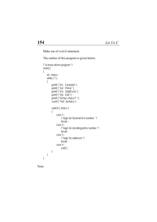 154 Let Us C
Make use of switch statement.
The outline of this program is given below:
/* A menu driven program */
main( )
{
int choice ;
while ( 1 )
{
printf ( "n1. Factorial" ) ;
printf ( "n2. Prime" ) ;
printf ( "n3. Odd/Even" ) ;
printf ( "n4. Exit" ) ;
printf ( "nYour choice? " ) ;
scanf ( "%d", &choice ) ;
switch ( choice )
{
case 1 :
/* logic for factorial of a number */
break ;
case 2 :
/* logic for deciding prime number */
break ;
case 3 :
/* logic for odd/even */
break ;
case 4 :
exit( ) ;
}
}
}
Note:
 