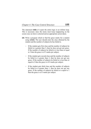 Chapter 4: The Case Control Structure 155
The statement while ( 1 ) puts the entire logic in an infinite loop.
This is necessary since the menu must keep reappearing on the
screen once an item is selected and an appropriate action taken.
[D] Write a program which to find the grace marks for a student
using switch. The user should enter the class obtained by the
student and the number of subjects he has failed in.
− If the student gets first class and the number of subjects he
failed in is greater than 3, then he does not get any grace.
If the number of subjects he failed in is less than or equal
to 3 then the grace is of 5 marks per subject.
− If the student gets second class and the number of subjects
he failed in is greater than 2, then he does not get any
grace. If the number of subjects he failed in is less than or
equal to 2 then the grace is of 4 marks per subject.
− If the student gets third class and the number of subjects
he failed in is greater than 1, then he does not get any
grace. If the number of subjects he failed in is equal to 1
then the grace is of 5 marks per subject
 
