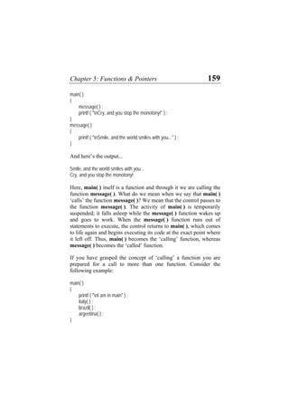 Chapter 5: Functions & Pointers 159
main( )
{
message( ) ;
printf ( "nCry, and you stop the monotony!" ) ;
}
message( )
{
printf ( "nSmile, and the world smiles with you..." ) ;
}
And here’s the output...
Smile, and the world smiles with you...
Cry, and you stop the monotony!
Here, main( ) itself is a function and through it we are calling the
function message( ). What do we mean when we say that main( )
‘calls’ the function message( )? We mean that the control passes to
the function message( ). The activity of main( ) is temporarily
suspended; it falls asleep while the message( ) function wakes up
and goes to work. When the message( ) function runs out of
statements to execute, the control returns to main( ), which comes
to life again and begins executing its code at the exact point where
it left off. Thus, main( ) becomes the ‘calling’ function, whereas
message( ) becomes the ‘called’ function.
If you have grasped the concept of ‘calling’ a function you are
prepared for a call to more than one function. Consider the
following example:
main( )
{
printf ( "nI am in main" ) ;
italy( ) ;
brazil( ) ;
argentina( ) ;
}
 