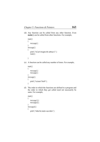 Chapter 5: Functions & Pointers 163
(d)
(e)
(f)
Any function can be called from any other function. Even
main( ) can be called from other functions. For example,
main( )
{
message( ) ;
}
message( )
{
printf ( "nCan't imagine life without C" ) ;
main( ) ;
}
A function can be called any number of times. For example,
main( )
{
message( ) ;
message( ) ;
}
message( )
{
printf ( "nJewel Thief!!" ) ;
}
The order in which the functions are defined in a program and
the order in which they get called need not necessarily be
same. For example,
main( )
{
message1( ) ;
message2( ) ;
}
message2( )
{
printf ( "nBut the butter was bitter" ) ;
 
