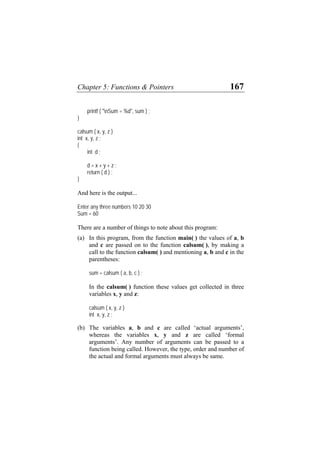 Chapter 5: Functions & Pointers 167
printf ( "nSum = %d", sum ) ;
}
calsum ( x, y, z )
int x, y, z ;
{
int d ;
d = x + y + z ;
return ( d ) ;
}
And here is the output...
Enter any three numbers 10 20 30
Sum = 60
There are a number of things to note about this program:
(a) In this program, from the function main( ) the values of a, b
and c are passed on to the function calsum( ), by making a
call to the function calsum( ) and mentioning a, b and c in the
parentheses:
sum = calsum ( a, b, c ) ;
In the calsum( ) function these values get collected in three
variables x, y and z:
calsum ( x, y, z )
int x, y, z ;
(b) The variables a, b and c are called ‘actual arguments’,
whereas the variables x, y and z are called ‘formal
arguments’. Any number of arguments can be passed to a
function being called. However, the type, order and number of
the actual and formal arguments must always be same.
 