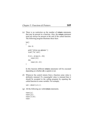 Chapter 5: Functions & Pointers 169
(e) There is no restriction on the number of return statements
that may be present in a function. Also, the return statement
need not always be present at the end of the called function.
The following program illustrates these facts.
fun( )
{
char ch ;
printf ( "nEnter any alphabet " ) ;
scanf ( "%c", &ch ) ;
if ( ch >= 65 && ch <= 90 )
return ( ch ) ;
else
return ( ch + 32 ) ;
}
In this function different return statements will be executed
depending on whether ch is capital or not.
(f) Whenever the control returns from a function some value is
definitely returned. If a meaningful value is returned then it
should be accepted in the calling program by equating the
called function to some variable. For example,
sum = calsum ( a, b, c ) ;
(g) All the following are valid return statements.
return ( a ) ;
return ( 23 ) ;
return ( 12.34 ) ;
return ;
 