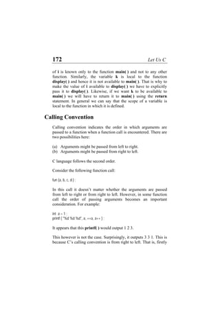 172 Let Us C
of i is known only to the function main( ) and not to any other
function. Similarly, the variable k is local to the function
display( ) and hence it is not available to main( ). That is why to
make the value of i available to display( ) we have to explicitly
pass it to display( ). Likewise, if we want k to be available to
main( ) we will have to return it to main( ) using the return
statement. In general we can say that the scope of a variable is
local to the function in which it is defined.
Calling Convention
Calling convention indicates the order in which arguments are
passed to a function when a function call is encountered. There are
two possibilities here:
(a)
(b)
Arguments might be passed from left to right.
Arguments might be passed from right to left.
C language follows the second order.
Consider the following function call:
fun (a, b, c, d ) ;
In this call it doesn’t matter whether the arguments are passed
from left to right or from right to left. However, in some function
call the order of passing arguments becomes an important
consideration. For example:
int a = 1 ;
printf ( "%d %d %d", a, ++a, a++ ) ;
It appears that this printf( ) would output 1 2 3.
This however is not the case. Surprisingly, it outputs 3 3 1. This is
because C’s calling convention is from right to left. That is, firstly
 