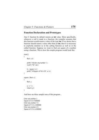 Chapter 5: Functions & Pointers 175
Function Declaration and Prototypes
Any C function by default returns an int value. More specifically,
whenever a call is made to a function, the compiler assumes that
this function would return a value of the type int. If we desire that a
function should return a value other than an int, then it is necessary
to explicitly mention so in the calling function as well as in the
called function. Suppose we want to find out square of a number
using a function. This is how this simple program would look like:
main( )
{
float a, b ;
printf ( "nEnter any number " ) ;
scanf ( "%f", &a ) ;
b = square ( a ) ;
printf ( "nSquare of %f is %f", a, b ) ;
}
square ( float x )
{
float y ;
y = x * x ;
return ( y ) ;
}
And here are three sample runs of this program...
Enter any number 3
Square of 3 is 9.000000
Enter any number 1.5
Square of 1.5 is 2.000000
Enter any number 2.5
Square of 2.5 is 6.000000
 