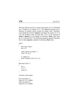 176 Let Us C
The first of these answers is correct. But square of 1.5 is definitely
not 2. Neither is 6 a square of 2.5. This happened because any C
function, by default, always returns an integer value. Therefore,
even though the function square( ) calculates the square of 1.5 as
2.25, the problem crops up when this 2.25 is to be returned to
main( ). square( ) is not capable of returning a float value. How
do we overcome this? The following program segment illustrates
how to make square( ) capable of returning a float value.
main( )
{
float square ( float ) ;
float a, b ;
printf ( "nEnter any number " ) ;
scanf ( "%f", &a ) ;
b = square ( a ) ;
printf ( "nSquare of %f is %f", a, b ) ;
}
float square ( float x )
{
float y ;
y = x * x ;
return ( y ) ;
}
And here is the output...
Enter any number 1.5
Square of 1.5 is 2.250000
Enter any number 2.5
Square of 2.5 is 6.250000
 
