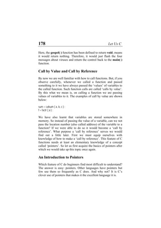 178 Let Us C
Here, the gospel( ) function has been defined to return void; means
it would return nothing. Therefore, it would just flash the four
messages about viruses and return the control back to the main( )
function.
Call by Value and Call by Reference
By now we are well familiar with how to call functions. But, if you
observe carefully, whenever we called a function and passed
something to it we have always passed the ‘values’ of variables to
the called function. Such function calls are called ‘calls by value’.
By this what we mean is, on calling a function we are passing
values of variables to it. The examples of call by value are shown
below:
sum = calsum ( a, b, c ) ;
f = factr ( a ) ;
We have also learnt that variables are stored somewhere in
memory. So instead of passing the value of a variable, can we not
pass the location number (also called address) of the variable to a
function? If we were able to do so it would become a ‘call by
reference’. What purpose a ‘call by reference’ serves we would
find out a little later. First we must equip ourselves with
knowledge of how to make a ‘call by reference’. This feature of C
functions needs at least an elementary knowledge of a concept
called ‘pointers’. So let us first acquire the basics of pointers after
which we would take up this topic once again.
An Introduction to Pointers
Which feature of C do beginners find most difficult to understand?
The answer is easy: pointers. Other languages have pointers but
few use them so frequently as C does. And why not? It is C’s
clever use of pointers that makes it the excellent language it is.
 