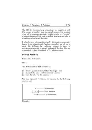 Chapter 5: Functions & Pointers 179
The difficulty beginners have with pointers has much to do with
C’s pointer terminology than the actual concept. For instance,
when a C programmer says that a certain variable is a “pointer”,
what does that mean? It is hard to see how a variable can point to
something, or in a certain direction.
It is hard to get a grip on pointers just by listening to programmer’s
jargon. In our discussion of C pointers, therefore, we will try to
avoid this difficulty by explaining pointers in terms of
programming concepts we already understand. The first thing we
want to do is explain the rationale of C’s pointer notation.
Pointer Notation
Consider the declaration,
int i = 3 ;
This declaration tells the C compiler to:
(a) Reserve space in memory to hold the integer value.
(b) Associate the name i with this memory location.
(c) Store the value 3 at this location.
We may represent i’s location in memory by the following
memory map.
location name
3
i
location number
value at location
65524
Figure 5.1
 