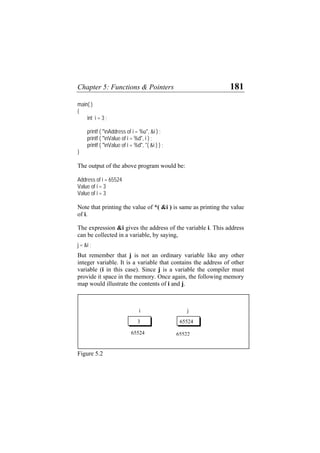 Chapter 5: Functions & Pointers 181
main( )
{
int i = 3 ;
printf ( "nAddress of i = %u", &i ) ;
printf ( "nValue of i = %d", i ) ;
printf ( "nValue of i = %d", *( &i ) ) ;
}
The output of the above program would be:
Address of i = 65524
Value of i = 3
Value of i = 3
Note that printing the value of *( &i ) is same as printing the value
of i.
The expression &i gives the address of the variable i. This address
can be collected in a variable, by saying,
j = &i ;
But remember that j is not an ordinary variable like any other
integer variable. It is a variable that contains the address of other
variable (i in this case). Since j is a variable the compiler must
provide it space in the memory. Once again, the following memory
map would illustrate the contents of i and j.
j
i
65522
65524
65524
3
Figure 5.2
 